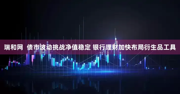 瑞和网  债市波动挑战净值稳定 银行理财加快布局衍生品工具