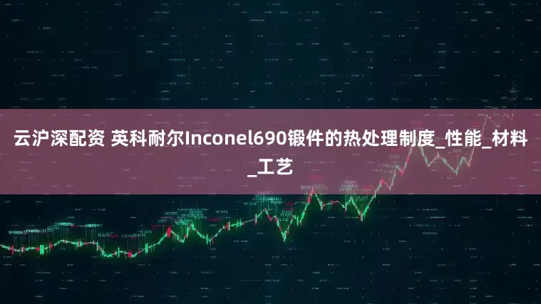 云沪深配资 英科耐尔Inconel690锻件的热处理制度_性能_材料_工艺