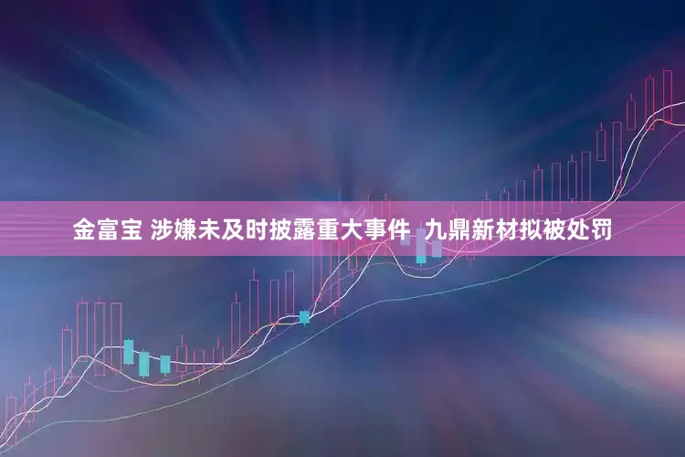 金富宝 涉嫌未及时披露重大事件  九鼎新材拟被处罚