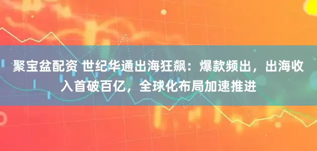 聚宝盆配资 世纪华通出海狂飙：爆款频出，出海收入首破百亿，全球化布局加速推进