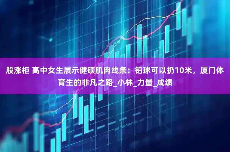股涨柜 高中女生展示健硕肌肉线条：铅球可以扔10米，厦门体育生的非凡之路_小林_力量_成绩