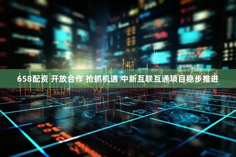 658配资 开放合作 抢抓机遇 中新互联互通项目稳步推进