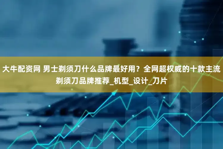 大牛配资网 男士剃须刀什么品牌最好用？全网超权威的十款主流剃须刀品牌推荐_机型_设计_刀片