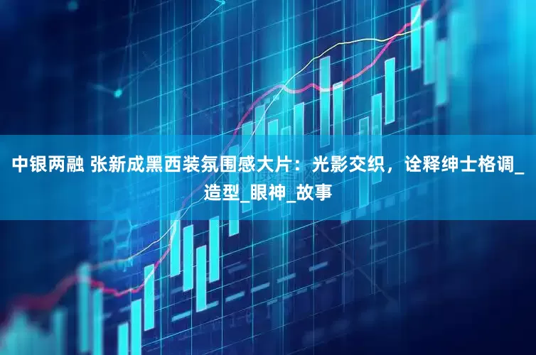 中银两融 张新成黑西装氛围感大片：光影交织，诠释绅士格调_造型_眼神_故事