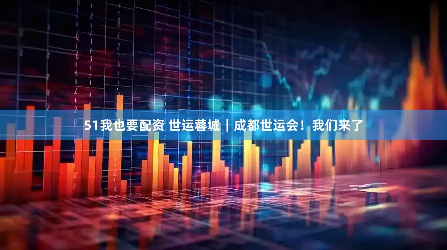 51我也要配资 世运蓉城｜成都世运会！我们来了