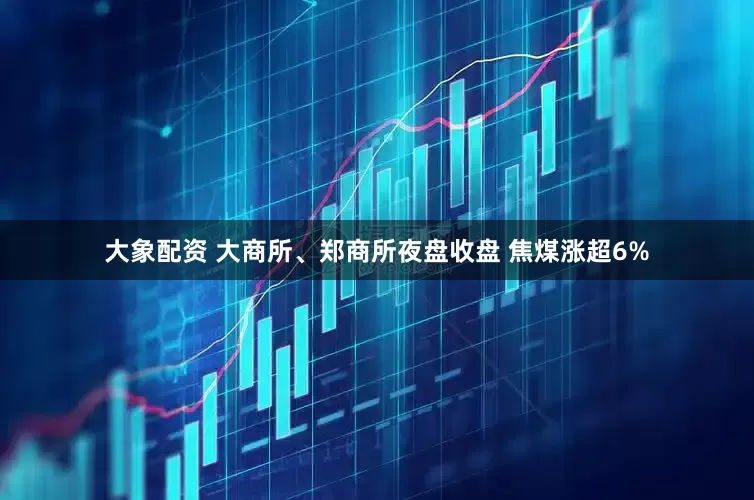 大象配资 大商所、郑商所夜盘收盘 焦煤涨超6%
