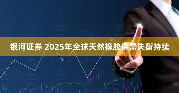 银河证券 2025年全球天然橡胶供需失衡持续
