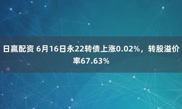 日赢配资 6月16日永22转债上涨0.02%，转股溢价率67.63%