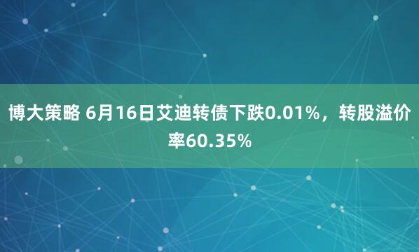 博大策略 6月16日艾迪转债下跌0.01%，转股溢价率60.35%