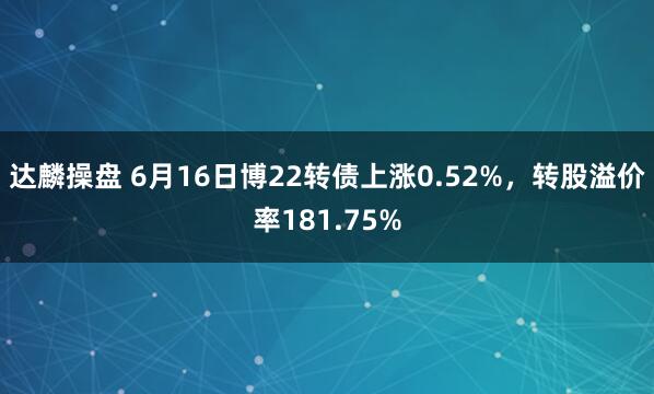达麟操盘 6月16日博22转债上涨0.52%，转股溢价率181.75%