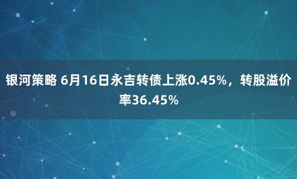 银河策略 6月16日永吉转债上涨0.45%，转股溢价率36.45%